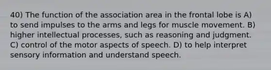 40) The function of the association area in the frontal lobe is A) to send impulses to the arms and legs for muscle movement. B) higher intellectual processes, such as reasoning and judgment. C) control of the motor aspects of speech. D) to help interpret sensory information and understand speech.