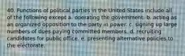 40. Functions of political parties in the United States include all of the following except a. operating the government. b. acting as an organized opposition to the party in power. c. signing up large numbers of dues-paying committed members. d. recruiting candidates for public office. e. presenting alternative policies to the electorate.