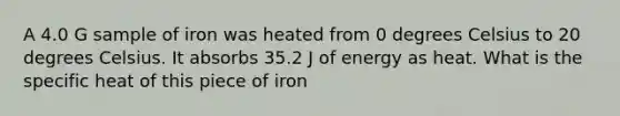 A 4.0 G sample of iron was heated from 0 degrees Celsius to 20 degrees Celsius. It absorbs 35.2 J of energy as heat. What is the specific heat of this piece of iron