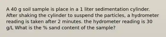 A 40 g soil sample is place in a 1 liter sedimentation cylinder. After shaking the cylinder to suspend the particles, a hydrometer reading is taken after 2 minutes. the hydrometer reading is 30 g/L What is the % sand content of the sample?