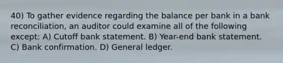 40) To gather evidence regarding the balance per bank in a bank reconciliation, an auditor could examine all of the following except: A) Cutoff bank statement. B) Year-end bank statement. C) Bank confirmation. D) General ledger.