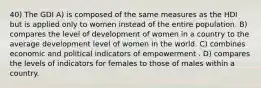 40) The GDI A) is composed of the same measures as the HDI but is applied only to women instead of the entire population. B) compares the level of development of women in a country to the average development level of women in the world. C) combines economic and political indicators of empowerment . D) compares the levels of indicators for females to those of males within a country.