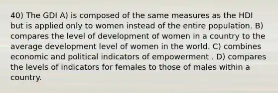 40) The GDI A) is composed of the same measures as the HDI but is applied only to women instead of the entire population. B) compares the level of development of women in a country to the average development level of women in the world. C) combines economic and political indicators of empowerment . D) compares the levels of indicators for females to those of males within a country.