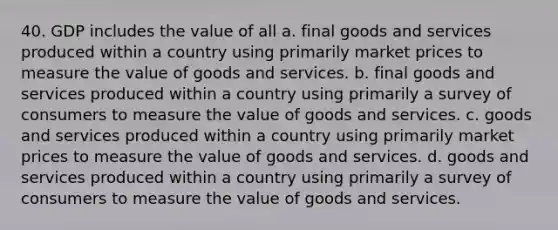 40. GDP includes the value of all a. final goods and services produced within a country using primarily market prices to measure the value of goods and services. b. final goods and services produced within a country using primarily a survey of consumers to measure the value of goods and services. c. goods and services produced within a country using primarily market prices to measure the value of goods and services. d. goods and services produced within a country using primarily a survey of consumers to measure the value of goods and services.