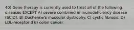 40) Gene therapy is currently used to treat all of the following diseases EXCEPT A) severe combined immunodeficiency disease (SCID). B) Duchenne's muscular dystrophy. C) cystic fibrosis. D) LDL-receptor d E) colon cancer.