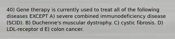 40) Gene therapy is currently used to treat all of the following diseases EXCEPT A) severe combined immunodeficiency disease (SCID). B) Duchenne's muscular dystrophy. C) cystic fibrosis. D) LDL-receptor d E) colon cancer.