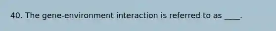 40. The gene-environment interaction is referred to as ____.