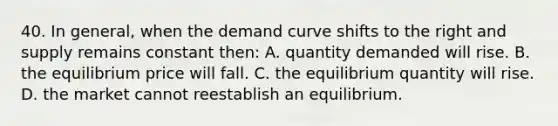 40. In general, when the demand curve shifts to the right and supply remains constant then: A. quantity demanded will rise. B. the equilibrium price will fall. C. the equilibrium quantity will rise. D. the market cannot reestablish an equilibrium.