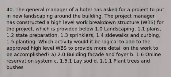 40. The general manager of a hotel has asked for a project to put in new landscaping around the building. The project manager has constructed a high level work breakdown structure (WBS) for the project, which is provided below 1.0 Landscaping, 1.1 plans, 1.2 state preparation, 1.3 sprinklers, 1.4 sidewalks and curbing, 1.5 planting. Which activity would it be logical to add to the approved high level WBS to provide more detail on the work to be accomplished? a) 2.0 Building façade and foyer b. 1.6 Online reservation system c. 1.5.1 Lay sod d. 1.1.1 Plant trees and bushes