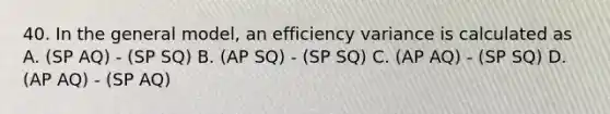 40. In the general model, an efficiency variance is calculated as A. (SP AQ) - (SP SQ) B. (AP SQ) - (SP SQ) C. (AP AQ) - (SP SQ) D. (AP AQ) - (SP AQ)