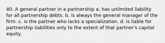 40. A general partner in a partnership a. has unlimited liability for all partnership debts. b. is always the general manager of the firm. c. is the partner who lacks a specialization. d. is liable for partnership liabilities only to the extent of that partner's capital equity.