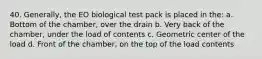 40. Generally, the EO biological test pack is placed in the: a. Bottom of the chamber, over the drain b. Very back of the chamber, under the load of contents c. Geometric center of the load d. Front of the chamber, on the top of the load contents