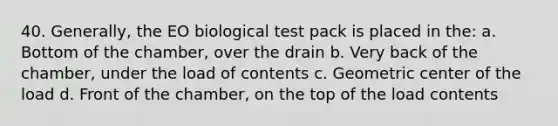 40. Generally, the EO biological test pack is placed in the: a. Bottom of the chamber, over the drain b. Very back of the chamber, under the load of contents c. Geometric center of the load d. Front of the chamber, on the top of the load contents