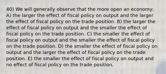 40) We will generally observe that the more open an economy: A) the larger the effect of fiscal policy on output and the larger the effect of fiscal policy on the trade position. B) the larger the effect of fiscal policy on output and the smaller the effect of fiscal policy on the trade position. C) the smaller the effect of fiscal policy on output and the smaller the effect of fiscal policy on the trade position. D) the smaller the effect of fiscal policy on output and the larger the effect of fiscal policy on the trade position. E) the smaller the effect of fiscal policy on output and no effect of fiscal policy on the trade position.