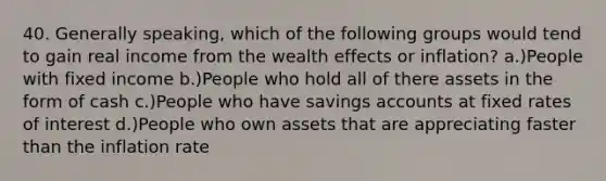 40. Generally speaking, which of the following groups would tend to gain real income from the wealth effects or inflation? a.)People with fixed income b.)People who hold all of there assets in the form of cash c.)People who have savings accounts at fixed rates of interest d.)People who own assets that are appreciating faster than the inflation rate