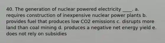 40. The generation of nuclear powered electricity ____. a. requires construction of inexpensive nuclear power plants b. provides fuel that produces low CO2 emissions c. disrupts more land than coal mining d. produces a negative net energy yield e. does not rely on subsidies