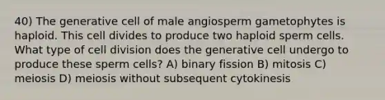 40) The generative cell of male angiosperm gametophytes is haploid. This cell divides to produce two haploid sperm cells. What type of <a href='https://www.questionai.com/knowledge/kjHVAH8Me4-cell-division' class='anchor-knowledge'>cell division</a> does the generative cell undergo to produce these sperm cells? A) binary fission B) mitosis C) meiosis D) meiosis without subsequent cytokinesis