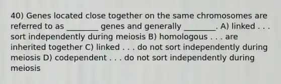 40) Genes located close together on the same chromosomes are referred to as ________ genes and generally ________. A) linked . . . sort independently during meiosis B) homologous . . . are inherited together C) linked . . . do not sort independently during meiosis D) codependent . . . do not sort independently during meiosis