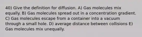 40) Give the definition for diffusion. A) Gas molecules mix equally. B) Gas molecules spread out in a concentration gradient. C) Gas molecules escape from a container into a vacuum through a small hole. D) average distance between collisions E) Gas molecules mix unequally.