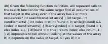 40) Given the following function definition, will repeated calls to the search function for the same target find all occurrences of that target in the array even if the array has 2 or more occurances? int search(const int array[ ], int target, int numElements) ( int index = 0; int found = 0; while((!found) && (index < numElements)) { if(array[index] = = target) found = 1; else index ++; ) if(found = = true) return index; else return -1 ; } A) impossible to tell without looking at the values of the array B) It depends on the value of target. C) yes D) n o