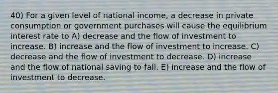 40) For a given level of national income, a decrease in private consumption or government purchases will cause the equilibrium interest rate to A) decrease and the flow of investment to increase. B) increase and the flow of investment to increase. C) decrease and the flow of investment to decrease. D) increase and the flow of national saving to fall. E) increase and the flow of investment to decrease.