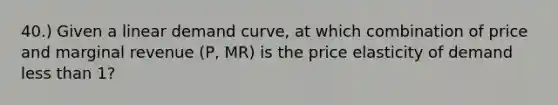 40.) Given a linear demand curve, at which combination of price and marginal revenue (P, MR) is the price elasticity of demand less than 1?