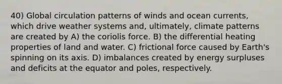 40) Global circulation patterns of winds and ocean currents, which drive weather systems and, ultimately, climate patterns are created by A) the coriolis force. B) the differential heating properties of land and water. C) frictional force caused by Earth's spinning on its axis. D) imbalances created by energy surpluses and deficits at the equator and poles, respectively.