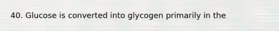 40. Glucose is converted into glycogen primarily in the