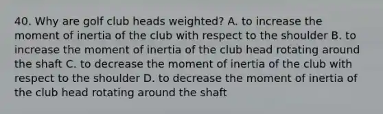 40. Why are golf club heads weighted? A. to increase the moment of inertia of the club with respect to the shoulder B. to increase the moment of inertia of the club head rotating around the shaft C. to decrease the moment of inertia of the club with respect to the shoulder D. to decrease the moment of inertia of the club head rotating around the shaft