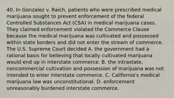 40. In Gonzalez v. Raich, patients who were prescribed medical marijuana sought to prevent enforcement of the federal Controlled Substances Act (CSA) in medical marijuana cases. They claimed enforcement violated the Commerce Clause because the medical marijuana was cultivated and possessed within state borders and did not enter the stream of commerce. The U.S. Supreme Court decided A. the government had a rational basis for believing that locally cultivated marijuana would end up in interstate commerce. B. the intrastate, noncommercial cultivation and possession of marijuana was not intended to enter interstate commerce. C. California's medical marijuana law was unconstitutional. D. enforcement unreasonably burdened interstate commerce.