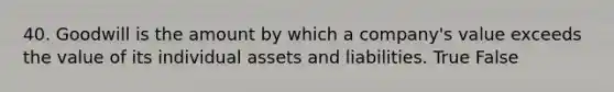 40. Goodwill is the amount by which a company's value exceeds the value of its individual assets and liabilities. True False