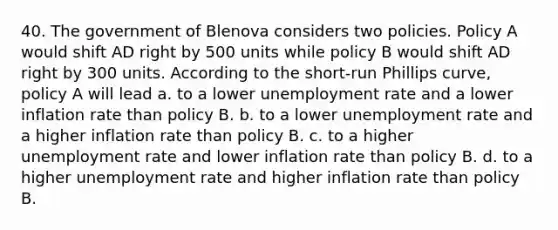 40. The government of Blenova considers two policies. Policy A would shift AD right by 500 units while policy B would shift AD right by 300 units. According to the short-run Phillips curve, policy A will lead a. to a lower unemployment rate and a lower inflation rate than policy B. b. to a lower unemployment rate and a higher inflation rate than policy B. c. to a higher unemployment rate and lower inflation rate than policy B. d. to a higher unemployment rate and higher inflation rate than policy B.