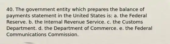 40. The government entity which prepares the balance of payments statement in the United States is: a. the Federal Reserve. b. the Internal Revenue Service. c. the Customs Department. d. the Department of Commerce. e. the Federal Communications Commission.