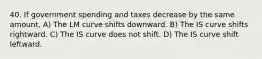 40. If government spending and taxes decrease by the same​ amount, A) The LM curve shifts downward. B) The IS curve shifts rightward. C) The IS curve does not shift. D) The IS curve shift leftward.