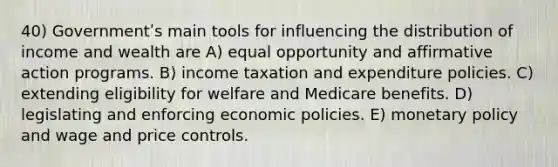 40) Governmentʹs main tools for influencing the distribution of income and wealth are A) equal opportunity and affirmative action programs. B) income taxation and expenditure policies. C) extending eligibility for welfare and Medicare benefits. D) legislating and enforcing economic policies. E) monetary policy and wage and price controls.