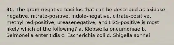 40. The gram-negative bacillus that can be described as oxidase-negative, nitrate-positive, indole-negative, citrate-positive, methyl red-positive, ureasenegative, and H2S-positive is most likely which of the following? a. Klebsiella pneumoniae b. Salmonella enteritidis c. Escherichia coli d. Shigella sonnei