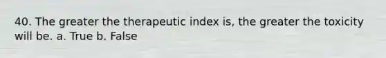 40. The greater the therapeutic index is, the greater the toxicity will be. a. True b. False