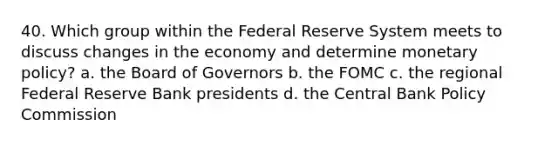 40. Which group within the Federal Reserve System meets to discuss changes in the economy and determine monetary policy? a. the Board of Governors b. the FOMC c. the regional Federal Reserve Bank presidents d. the Central Bank Policy Commission