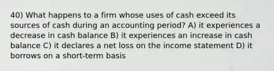 40) What happens to a firm whose uses of cash exceed its sources of cash during an accounting period? A) it experiences a decrease in cash balance B) it experiences an increase in cash balance C) it declares a net loss on the <a href='https://www.questionai.com/knowledge/kCPMsnOwdm-income-statement' class='anchor-knowledge'>income statement</a> D) it borrows on a short-term basis