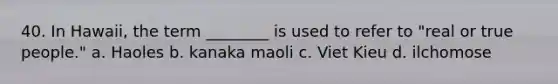 40. In Hawaii, the term ________ is used to refer to "real or true people." a. Haoles b. kanaka maoli c. Viet Kieu d. ilchomose