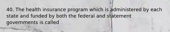 40. The health insurance program which is administered by each state and funded by both the federal and statement governments is called