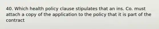 40. Which health policy clause stipulates that an ins. Co. must attach a copy of the application to the policy that it is part of the contract