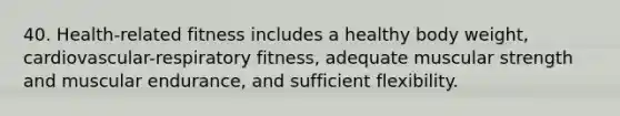 40. Health-related fitness includes a healthy body weight, cardiovascular-respiratory fitness, adequate muscular strength and muscular endurance, and sufficient flexibility.