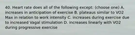 40. Heart rate does all of the following except: (choose one) A. increases in anticipation of exercise B. plateaus similar to VO2 Max in relation to work intensity C. increases during exercise due to increased Vagal stimulation D. increases linearly with VO2 during progressive exercise