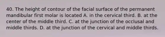 40. The height of contour of the facial surface of the permanent mandibular first molar is located A. in the cervical third. B. at the center of the middle third. C. at the junction of the occlusal and middle thirds. D. at the junction of the cervical and middle thirds.