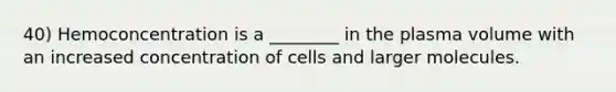 40) Hemoconcentration is a ________ in the plasma volume with an increased concentration of cells and larger molecules.