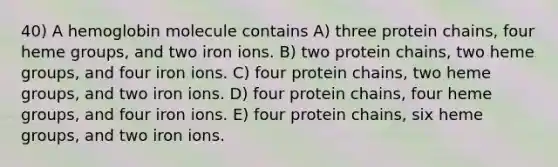 40) A hemoglobin molecule contains A) three protein chains, four heme groups, and two iron ions. B) two protein chains, two heme groups, and four iron ions. C) four protein chains, two heme groups, and two iron ions. D) four protein chains, four heme groups, and four iron ions. E) four protein chains, six heme groups, and two iron ions.