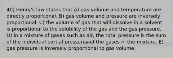 40) Henry's law states that A) gas volume and temperature are directly proportional. B) gas volume and pressure are inversely proportional. C) the volume of gas that will dissolve in a solvent is proportional to the solubility of the gas and the gas pressure. D) in a mixture of gases such as air, the total pressure is the sum of the individual partial pressures of the gases in the mixture. E) gas pressure is inversely proportional to gas volume.