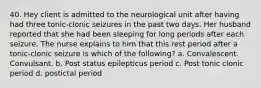 40. Hey client is admitted to the neurological unit after having had three tonic-clonic seizures in the past two days. Her husband reported that she had been sleeping for long periods after each seizure. The nurse explains to him that this rest period after a tonic-clonic seizure is which of the following? a. Convalescent. Convulsant. b. Post status epilepticus period c. Post tonic clonic period d. postictal period