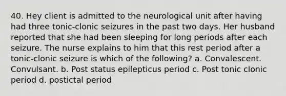 40. Hey client is admitted to the neurological unit after having had three tonic-clonic seizures in the past two days. Her husband reported that she had been sleeping for long periods after each seizure. The nurse explains to him that this rest period after a tonic-clonic seizure is which of the following? a. Convalescent. Convulsant. b. Post status epilepticus period c. Post tonic clonic period d. postictal period